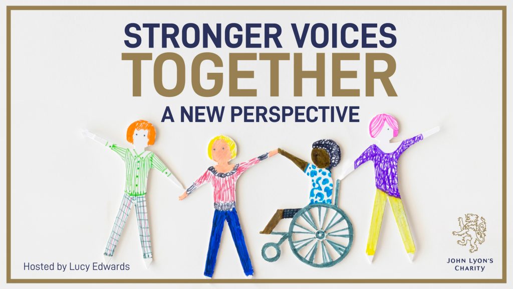 Stronger Voices Together Thumbnail.  This is a white backgrounded image with a gold border, and has 'Stronger Voices Together: A New Perspective' written in the top centre in both navy and gold font. 

In the centre to bottom centre of the image is an image of four hand-drawn paper cut-out people who are holding hands. From left to right, the people are: one person with red hair wearing a green top and checkered trousers, one person with blond hair wearing a pink top and blue trousers, one person in a wheelchair with black hair wearing a blue and white top, and one person with pink hair wearing a purple top and yellow trousers.

In the bottom left corner there is 'Hosted by Lucy Edwards' in navy font, and in the bottom left corner is the John Lyon's Charity logo.